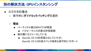 37
別の解決方法: GPUインスタンシング 
● スクスタの場合 
○ 保守的にダイナミックバッチングを選択 
 
○ 理由 
■ パーティクル数はMAXで100程度 
■ パフォーマンスの差は許容範囲 
■ 海外圏にもリリースしている 
■ OpenGL ES 3.0を前提とはしていたが、 
OpenGL ES 2.0の低スペック端末も保守的にサポート 
 