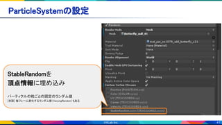 41
ParticleSystemの設定 
StableRandomを 
頂点情報に埋め込み 
 
パーティクルの粒ごとの固定のランダム値 
[余談] 毎フレーム変化するランダム値（VaryingRandom）もある
 