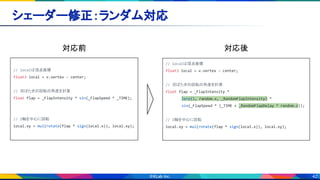 42
シェーダー修正：ランダム対応 
// localは頂点座標
float3 local = v.vertex - center;
// 羽ばたきの回転の角度を計算
float flap = _FlapIntensity * sin(_FlapSpeed * _TIME);
// Z軸を中心に回転
local.xy = mul(rotate(flap * sign(local.x)), local.xy);
// localは頂点座標
float3 local = v.vertex - center;
// 羽ばたきの回転の角度を計算
float flap = _FlapIntensity *
lerp(1, random.x, _RandomFlapIntensity) *
sin(_FlapSpeed * (_TIME + _RandomFlapDelay * random.z));
// Z軸を中心に回転
local.xy = mul(rotate(flap * sign(local.x)), local.xy);
対応前  対応後 
 