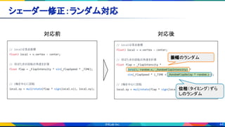 44
シェーダー修正：ランダム対応 
// localは頂点座標
float3 local = v.vertex - center;
// 羽ばたきの回転の角度を計算
float flap = _FlapIntensity * sin(_FlapSpeed * _TIME);
// Z軸を中心に回転
local.xy = mul(rotate(flap * sign(local.x)), local.xy);
// localは頂点座標
float3 local = v.vertex - center;
// 羽ばたきの回転の角度を計算
float flap = _FlapIntensity *
lerp(1, random.x, _RandomFlapIntensity) *
sin(_FlapSpeed * (_TIME + _RandomFlapDelay * random.z));
// Z軸を中心に回転
local.xy = mul(rotate(flap * sign(local.x)), local.xy);
対応前  対応後 
振幅のランダム
位相（タイミング）ずら
しのランダム
 