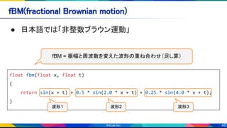 46
fBM(fractional Brownian motion) 
● 日本語では「非整数ブラウン運動」 
float fbm(float x, float t)
{
return sin(x + t) + 0.5 * sin(2.0 * x + t) + 0.25 * sin(4.0 * x + t);
}
fBM = 振幅と周波数を変えた波形の重ね合わせ（足し算）
波形1 波形2 波形3
 