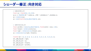 56
シェーダー修正：向き対応 
// 回転の計算をします
float3 up = float3(0.0, 1.0, 0.0);
up.xz += fbm(87034.0f * random.xy, _TIME * _RandomUp.w) * _RandomUp.xz;
up = normalize(up);
up = mul((float3x3)unity_ObjectToWorld, up);
// 姿勢行列を生成します
float3 worldPos = mul(unity_ObjectToWorld, float4(center + move, 1.0));
float3 forward = normalize(velocity);
float3 right = normalize(cross(forward, up));
up = normalize(cross(right, forward));
float4x4 mat = {1, 0, 0, 0, 0, 1, 0, 0, 0, 0, 1, 0, 0, 0, 0, 1};
mat._m00_m10_m20 = right;
mat._m01_m11_m21 = up;
mat._m02_m12_m22 = forward;
mat._m03_m13_m23 = worldPos;
 