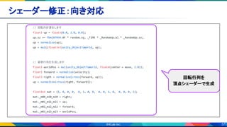 57
シェーダー修正：向き対応 
// 回転の計算をします
float3 up = float3(0.0, 1.0, 0.0);
up.xz += fbm(87034.0f * random.xy, _TIME * _RandomUp.w) * _RandomUp.xz;
up = normalize(up);
up = mul((float3x3)unity_ObjectToWorld, up);
// 姿勢行列を生成します
float3 worldPos = mul(unity_ObjectToWorld, float4(center + move, 1.0));
float3 forward = normalize(velocity);
float3 right = normalize(cross(forward, up));
up = normalize(cross(right, forward));
float4x4 mat = {1, 0, 0, 0, 0, 1, 0, 0, 0, 0, 1, 0, 0, 0, 0, 1};
mat._m00_m10_m20 = right;
mat._m01_m11_m21 = up;
mat._m02_m12_m22 = forward;
mat._m03_m13_m23 = worldPos;
回転行列を
頂点シェーダーで生成
 
