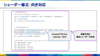 58
シェーダー修正：向き対応 
// 回転の計算をします
float3 up = float3(0.0, 1.0, 0.0);
up.xz += fbm(87034.0f * random.xy, _TIME * _RandomUp.w) * _RandomUp.xz;
up = normalize(up);
up = mul((float3x3)unity_ObjectToWorld, up);
// 姿勢行列を生成します
float3 worldPos = mul(unity_ObjectToWorld, float4(center + move, 1.0));
float3 forward = normalize(velocity);
float3 right = normalize(cross(forward, up));
up = normalize(cross(right, forward));
float4x4 mat = {1, 0, 0, 0, 0, 1, 0, 0, 0, 0, 1, 0, 0, 0, 0, 1};
mat._m00_m10_m20 = right;
mat._m01_m11_m21 = up;
mat._m02_m12_m22 = forward;
mat._m03_m13_m23 = worldPos;
回転行列を
頂点シェーダーで生成
forwardベクトルを
velocity に設定
 