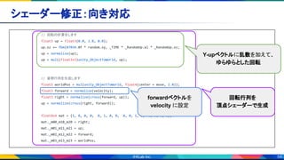 59
シェーダー修正：向き対応 
// 回転の計算をします
float3 up = float3(0.0, 1.0, 0.0);
up.xz += fbm(87034.0f * random.xy, _TIME * _RandomUp.w) * _RandomUp.xz;
up = normalize(up);
up = mul((float3x3)unity_ObjectToWorld, up);
// 姿勢行列を生成します
float3 worldPos = mul(unity_ObjectToWorld, float4(center + move, 1.0));
float3 forward = normalize(velocity);
float3 right = normalize(cross(forward, up));
up = normalize(cross(right, forward));
float4x4 mat = {1, 0, 0, 0, 0, 1, 0, 0, 0, 0, 1, 0, 0, 0, 0, 1};
mat._m00_m10_m20 = right;
mat._m01_m11_m21 = up;
mat._m02_m12_m22 = forward;
mat._m03_m13_m23 = worldPos;
回転行列を
頂点シェーダーで生成
forwardベクトルを
velocity に設定
Y-upベクトルに乱数を加えて、
ゆらゆらとした回転
 