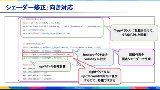 60
シェーダー修正：向き対応 
// 回転の計算をします
float3 up = float3(0.0, 1.0, 0.0);
up.xz += fbm(87034.0f * random.xy, _TIME * _RandomUp.w) * _RandomUp.xz;
up = normalize(up);
up = mul((float3x3)unity_ObjectToWorld, up);
// 姿勢行列を生成します
float3 worldPos = mul(unity_ObjectToWorld, float4(center + move, 1.0));
float3 forward = normalize(velocity);
float3 right = normalize(cross(forward, up));
up = normalize(cross(right, forward));
float4x4 mat = {1, 0, 0, 0, 0, 1, 0, 0, 0, 0, 1, 0, 0, 0, 0, 1};
mat._m00_m10_m20 = right;
mat._m01_m11_m21 = up;
mat._m02_m12_m22 = forward;
mat._m03_m13_m23 = worldPos;
回転行列を
頂点シェーダーで生成
forwardベクトルを
velocity に設定
Y-upベクトルに乱数を加えて、
ゆらゆらとした回転
rightベクトルは
upとforwardの両方に直交
するので、外積で求まる
upベクトルを再計算
 