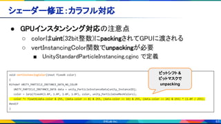 63
シェーダー修正：カラフル対応 
● GPUインスタンシング対応の注意点 
○ colorはuint(32bit整数)にpackingされてGPUに渡される 
○ vertInstancingColor関数でunpackingが必要 
■ UnityStandardParticleInstancing.cginc で定義 
void vertInstancingColor(inout fixed4 color)
{
#ifndef UNITY_PARTICLE_INSTANCE_DATA_NO_COLOR
UNITY_PARTICLE_INSTANCE_DATA data = unity_ParticleInstanceData[unity_InstanceID];
color = lerp(fixed4(1.0f, 1.0f, 1.0f, 1.0f), color, unity_ParticleUseMeshColors);
color *= float4(data.color & 255, (data.color >> 8) & 255, (data.color >> 16) & 255, (data.color >> 24) & 255) * (1.0f / 255);
#endif
}
ビットシフト &
ビットマスクで
unpacking
 