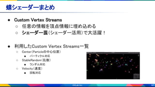 66
蝶シェーダーまとめ 
● Custom Vertex Streams 
○ 任意の情報を頂点情報に埋め込める 
○ シェーダー芸（シェーダー活用）で大活躍！ 
 
● 利用したCustom Vertex Streams一覧 
○ Center（Particleの中心位置） 
■ パーティクル対応 
○ StableRandom（乱数） 
■ ランダム対応 
○ Velocity（速度） 
■ 回転対応 
 
