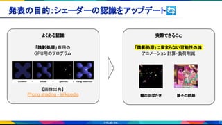 7
発表の目的：シェーダーの認識をアップデート🔄 
よくある認識
「陰影処理」専用の
GPU用のプログラム
【画像出典】
Phong shading - Wikipedia
実際できること
「陰影処理」に留まらない可能性の塊
アニメーション計算・負荷削減
蝶の羽ばたき 扇子の軌跡
 