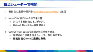 89
頂点シェーダーで補間 
1. 制御点の座標の配列を Material.SetVectorArray で送信 
 
2. MeshのUV値のUから以下を計算 
○ 対応する制御点のインデックス 
○ Catmull-Rom Splineの補間率 t 
 
3. Catmull-Rom Splineで補間された座標を計算 
○ 補間された座標を頂点シェーダーの出力にする 
○ ※変形前のMeshの座標は無視 
 