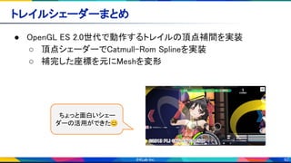 92
トレイルシェーダーまとめ 
● OpenGL ES 2.0世代で動作するトレイルの頂点補間を実装 
○ 頂点シェーダーでCatmull-Rom Splineを実装 
○ 補完した座標を元にMeshを変形 
ちょっと面白いシェー
ダーの活用ができた😊
 
