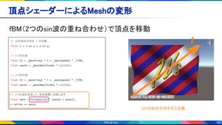 99
頂点シェーダーによるMeshの変形 
fBM（2つのsin波の重ね合わせ）で頂点を移動 
// UVの斜め方向を t を定義
float t = v.uv.x + v.uv.y;
// 1つ目の波
float t1 = _WaveFreq1 * t + _WaveSpeed1 * _TIME;
float wave1 = _WaveAmplitude1 * sin(t1);
// 2つ目の波
float t2 = _WaveFreq2 * t + _WaveSpeed2 * _TIME;
float wave2 = _WaveAmplitude2 * sin(t2);
// 2つの波を合成して、頂点座標に反映します
float wave = fixTopScale * (wave1 + wave2);
v.vertex += wave;
UVの斜め方向を t と定義
t
 