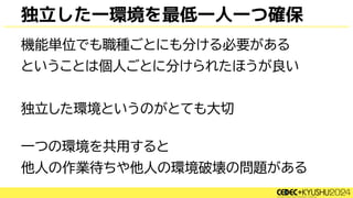 独立した一環境を最低一人一つ確保
機能単位でも職種ごとにも分ける必要がある
ということは個人ごとに分けられたほうが良い
独立した環境というのがとても大切
一つの環境を共用すると
他人の作業待ちや他人の環境破壊の問題がある
 