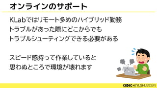オンラインのサポート
KLabではリモート多めのハイブリッド勤務
トラブルがあった際にどこからでも
トラブルシューティングできる必要がある
スピード感持って作業していると
思わぬところで環境が壊れます
 