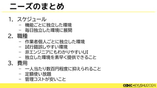 ニーズのまとめ
1. スケジュール
– 機能ごとに独立した環境
– 毎日独立した環境に展開
2. 職種
– 作業者個人ごとに独立した環境
– 試行錯誤しやすい環境
– 非エンジニアにもわかりやすいUI
– 独立した環境を素早く提供できること
3. 費用
– 一人当たり数百円程度に抑えられること
– 定額使い放題
– 管理コストが安いこと
 