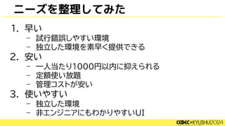 ニーズを整理してみた
1. 早い
– 試行錯誤しやすい環境
– 独立した環境を素早く提供できる
2. 安い
– 一人当たり1000円以内に抑えられる
– 定額使い放題
– 管理コストが安い
3. 使いやすい
– 独立した環境
– 非エンジニアにもわかりやすいUI
 