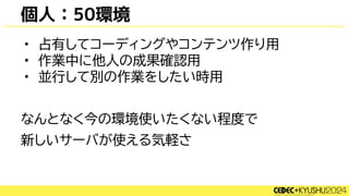 個人：50環境
• 占有してコーディングやコンテンツ作り用
• 作業中に他人の成果確認用
• 並行して別の作業をしたい時用
なんとなく今の環境使いたくない程度で
新しいサーバが使える気軽さ
 