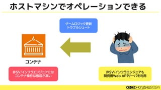 ホストマシンでオペレーションできる
非SV/インフラエンジニアも
開発用Web APIサーバを利用
非SV/インフラエンジニアには
コンテナ操作は敷居が高い
ゲームロジック更新
トラブルシュート
 