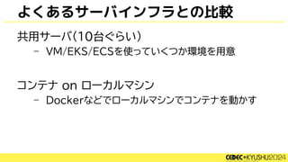 よくあるサーバインフラとの比較
共用サーバ(10台ぐらい)
– VM/EKS/ECSを使っていくつか環境を用意
コンテナ on ローカルマシン
– Dockerなどでローカルマシンでコンテナを動かす
 