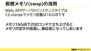 仮想メモリ(swap)の活用
Web APIサーバのインスタンスタイプは
t3.xlargeでメモリ容量は16GiBです
メモリ16GiBで200コンテナ立ち上げると
メモリの空きが枯渇し、無応答になってしまいます
 