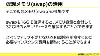 仮想メモリ(swap)の活用
そこで仮想メモリ(swap)の登場です
swapを16GiB確保すると、メモリ容量と合計して
32GiBのメモリリソースを確保することができます
スペックアップ不要となり200環境を用意するのに
必要なインスタンス費用を節約することができます
 