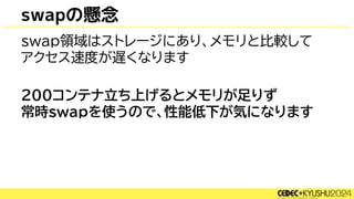 swapの懸念
swap領域はストレージにあり、メモリと比較して
アクセス速度が遅くなります
200コンテナ立ち上げるとメモリが足りず
常時swapを使うので、性能低下が気になります
 