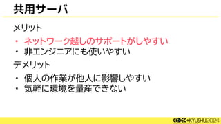 共用サーバ
メリット
• ネットワーク越しのサポートがしやすい
• 非エンジニアにも使いやすい
デメリット
• 個人の作業が他人に影響しやすい
• 気軽に環境を量産できない
 