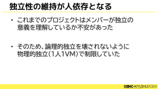 独立性の維持が人依存となる
• これまでのプロジェクトはメンバーが独立の
意義を理解しているか不安があった
• そのため、論理的独立を壊されないように
物理的独立(1人1VM)で制限していた
 