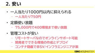 2. 安い
• 一人当たり1000円以内に抑えられる
– 一人当たり750円
• 定額使い放題
– 75,000円で400環境まで使い放題
• 管理コストが安い
– リモートサーバなのでオンラインサポート可能
– 開発者でできる環境の作成とデプロイ
– コンテナ隠蔽で非SV/インフラエンジニアが楽
 