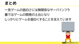まとめ
一見ゲームの面白さには無関係なサーバインフラ
裏ではゲームの開発の土台となり
しっかりとゲームを面白くすることを支えています
 
