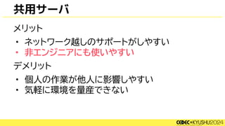共用サーバ
メリット
• ネットワーク越しのサポートがしやすい
• 非エンジニアにも使いやすい
デメリット
• 個人の作業が他人に影響しやすい
• 気軽に環境を量産できない
 