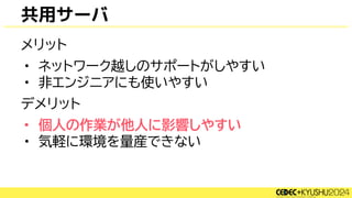 共用サーバ
メリット
• ネットワーク越しのサポートがしやすい
• 非エンジニアにも使いやすい
デメリット
• 個人の作業が他人に影響しやすい
• 気軽に環境を量産できない
 
