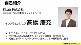 自己紹介
● 2016年インフラエンジニアとして入社
● オンプレミス/AWSを用いたインフラの構築・運用を担当
● 現在はモバイルオンラインゲーム用インフラの新規開発に従事
髙橋 慶充
KLab 株式会社
インフラエンジニア
エンジニアリング本部 インフラグループ
 