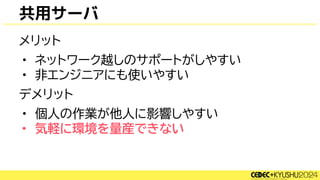 共用サーバ
メリット
• ネットワーク越しのサポートがしやすい
• 非エンジニアにも使いやすい
デメリット
• 個人の作業が他人に影響しやすい
• 気軽に環境を量産できない
 