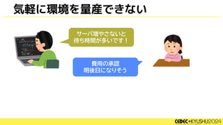 気軽に環境を量産できない
サーバ増やさないと
待ち時間が多いです！
費用の承認
明後日になりそう
 