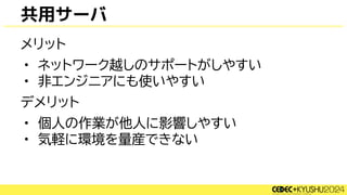 共用サーバ
メリット
• ネットワーク越しのサポートがしやすい
• 非エンジニアにも使いやすい
デメリット
• 個人の作業が他人に影響しやすい
• 気軽に環境を量産できない
 