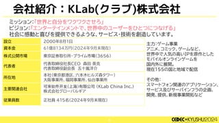 5
ミッション：「世界と自分をワクワクさせろ」
ビジョン：「エンターテインメントで、世界中のユーザーをひとつにつなげる」
社会に感動と喜びを提供できるような、サービス・技術を創造しています。
設立 2000年8月1日
資本金 61億8134万円(2024年9月末現在)
株式公開市場 東京証券取引所･プライム市場（3656）
代表者
代表取締役社長CEO 森田 英克
代表取締役副会長 五十嵐洋介
所在地
本社（東京都港区、六本木ヒルズ森タワー）
大阪事業所、福岡事業所、仙台事業所
主要関連会社
可来软件开发（上海）有限公司 （KLab China Inc.）
株式会社グローバルギア
従業員数 正社員 415名(2024年9月末現在)
主力：ゲーム事業
アニメ、コミック、ゲームなど、
世界中で人気の高いIPを原作とした
モバイルオンラインゲームを
国内外に展開。
現在155の国と地域で配信
その他：
スマートフォン関連のアプリケーション、
サービス及びサーバインフラの企画、
開発、提供、新規事業開拓など
会社紹介：KLab(クラブ)株式会社
 