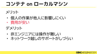 コンテナ on ローカルマシン
メリット
• 個人の作業が他人に影響しにくい
• 費用が安い
デメリット
• 非エンジニアには操作が難しい
• ネットワーク越しのサポートがしづらい
 