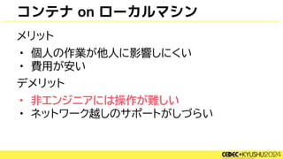コンテナ on ローカルマシン
メリット
• 個人の作業が他人に影響しにくい
• 費用が安い
デメリット
• 非エンジニアには操作が難しい
• ネットワーク越しのサポートがしづらい
 