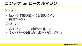 コンテナ on ローカルマシン
メリット
• 個人の作業が他人に影響しにくい
• 費用が安い
デメリット
• 非エンジニアには操作が難しい
• ネットワーク越しのサポートがしづらい
 