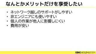 なんとかメリットだけを享受したい
• ネットワーク越しのサポートがしやすい
• 非エンジニアにも使いやすい
• 個人の作業が他人に影響しにくい
• 費用が安い
 
