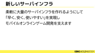 新しいサーバインフラ
柔軟に大量のサーバインフラを作れるようにして
「早く、安く、使いやすい」を実現し
モバイルオンラインゲーム開発を支えます
 