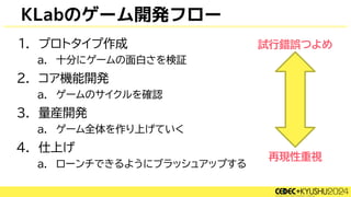 KLabのゲーム開発フロー
1. プロトタイプ作成
a. 十分にゲームの面白さを検証
2. コア機能開発
a. ゲームのサイクルを確認
3. 量産開発
a. ゲーム全体を作り上げていく
4. 仕上げ
a. ローンチできるようにブラッシュアップする
試行錯誤つよめ
再現性重視
 