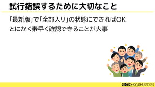 試行錯誤するために大切なこと
「最新版」で「全部入り」の状態にできればOK
とにかく素早く確認できることが大事
 