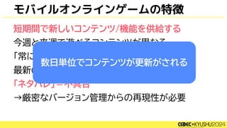 モバイルオンラインゲームの特徴
短期間で新しいコンテンツ/機能を供給する
今週と来週で遊べるコンテンツが異なる
「常に最新版」ではなく
最新のものは今週に見せてしまうと
「ネタバレ」＝不具合
→厳密なバージョン管理からの再現性が必要
数日単位でコンテンツが更新がされる
 