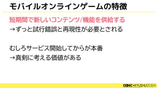 モバイルオンラインゲームの特徴
短期間で新しいコンテンツ/機能を供給する
→ずっと試行錯誤と再現性が必要とされる
むしろサービス開始してからが本番
→真剣に考える価値がある
 