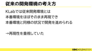 従来の開発環境の考え方
KLabでは従来開発環境とは
本番環境をほぼそのまま再現でき
本番環境と同様の状況で開発を進められる
→再現性を重視していた
 