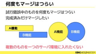 試行錯誤中のものを何度もマージはつらい
完成済みだけマージしたい
複数のものを一つのサーバ環境に入れたくない
何度もマージはつらい
B機能
A機能
B機能
A機能
B機能
 