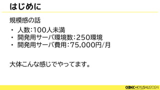 規模感の話
• 人数：100人未満
• 開発用サーバ環境数：250環境
• 開発用サーバ費用：75,000円/月
大体こんな感じでやってます。
はじめに
 