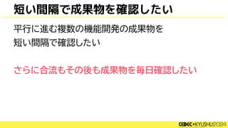 短い間隔で成果物を確認したい
平行に進む複数の機能開発の成果物を
短い間隔で確認したい
さらに合流もその後も成果物を毎日確認したい
 